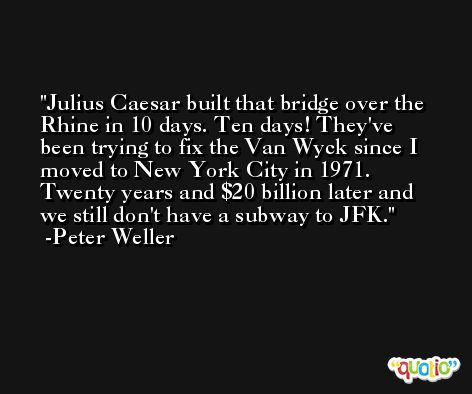 Julius Caesar built that bridge over the Rhine in 10 days. Ten days! They've been trying to fix the Van Wyck since I moved to New York City in 1971. Twenty years and $20 billion later and we still don't have a subway to JFK. -Peter Weller
