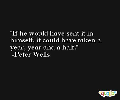 If he would have sent it in himself, it could have taken a year, year and a half. -Peter Wells