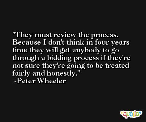 They must review the process. Because I don't think in four years time they will get anybody to go through a bidding process if they're not sure they're going to be treated fairly and honestly. -Peter Wheeler
