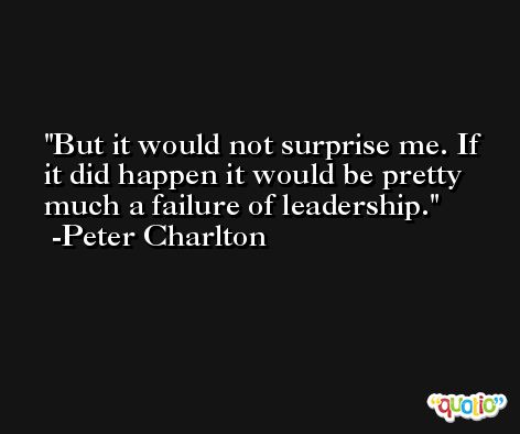 But it would not surprise me. If it did happen it would be pretty much a failure of leadership. -Peter Charlton