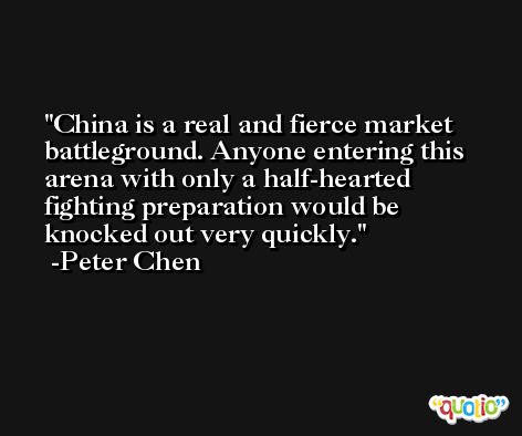 China is a real and fierce market battleground. Anyone entering this arena with only a half-hearted fighting preparation would be knocked out very quickly. -Peter Chen