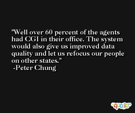 Well over 60 percent of the agents had CGI in their office. The system would also give us improved data quality and let us refocus our people on other states. -Peter Chung