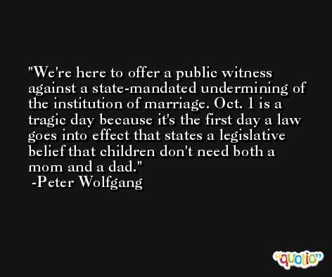We're here to offer a public witness against a state-mandated undermining of the institution of marriage. Oct. 1 is a tragic day because it's the first day a law goes into effect that states a legislative belief that children don't need both a mom and a dad. -Peter Wolfgang