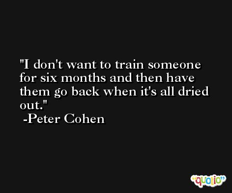 I don't want to train someone for six months and then have them go back when it's all dried out. -Peter Cohen