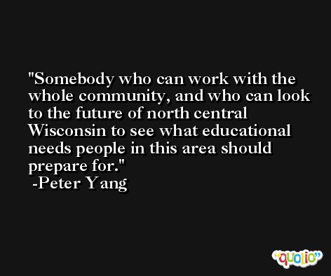 Somebody who can work with the whole community, and who can look to the future of north central Wisconsin to see what educational needs people in this area should prepare for. -Peter Yang