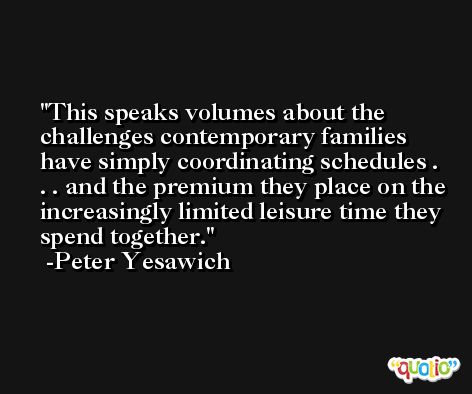 This speaks volumes about the challenges contemporary families have simply coordinating schedules . . . and the premium they place on the increasingly limited leisure time they spend together. -Peter Yesawich