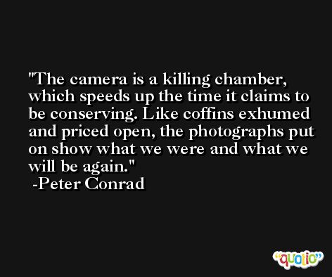 The camera is a killing chamber, which speeds up the time it claims to be conserving. Like coffins exhumed and priced open, the photographs put on show what we were and what we will be again. -Peter Conrad