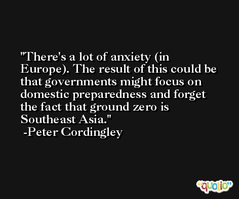 There's a lot of anxiety (in Europe). The result of this could be that governments might focus on domestic preparedness and forget the fact that ground zero is Southeast Asia. -Peter Cordingley