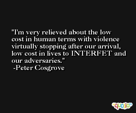 I'm very relieved about the low cost in human terms with violence virtually stopping after our arrival, low cost in lives to INTERFET and our adversaries. -Peter Cosgrove
