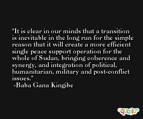 It is clear in our minds that a transition is inevitable in the long run for the simple reason that it will create a more efficient single peace support operation for the whole of Sudan, bringing coherence and synergy, and integration of political, humanitarian, military and post-conflict issues. -Baba Gana Kingibe
