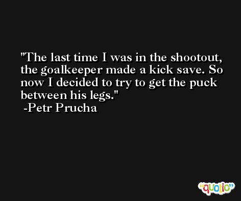 The last time I was in the shootout, the goalkeeper made a kick save. So now I decided to try to get the puck between his legs. -Petr Prucha