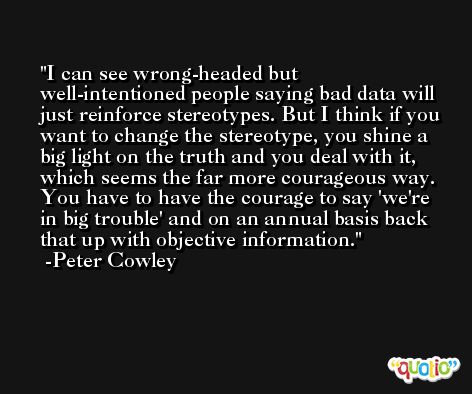 I can see wrong-headed but well-intentioned people saying bad data will just reinforce stereotypes. But I think if you want to change the stereotype, you shine a big light on the truth and you deal with it, which seems the far more courageous way. You have to have the courage to say 'we're in big trouble' and on an annual basis back that up with objective information. -Peter Cowley