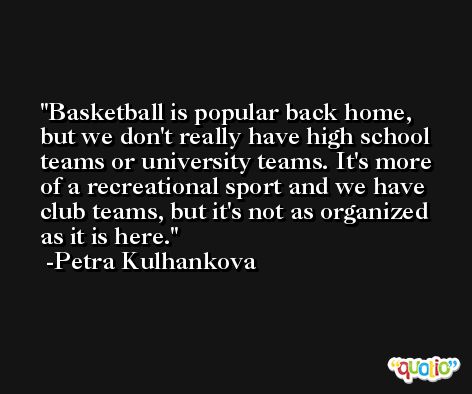 Basketball is popular back home, but we don't really have high school teams or university teams. It's more of a recreational sport and we have club teams, but it's not as organized as it is here. -Petra Kulhankova