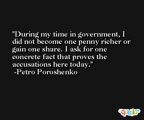 During my time in government, I did not become one penny richer or gain one share. I ask for one concrete fact that proves the accusations here today. -Petro Poroshenko