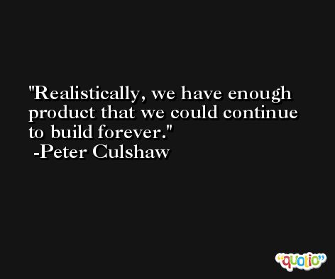Realistically, we have enough product that we could continue to build forever. -Peter Culshaw