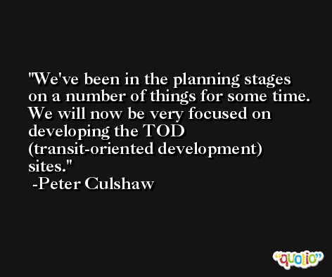 We've been in the planning stages on a number of things for some time. We will now be very focused on developing the TOD (transit-oriented development) sites. -Peter Culshaw
