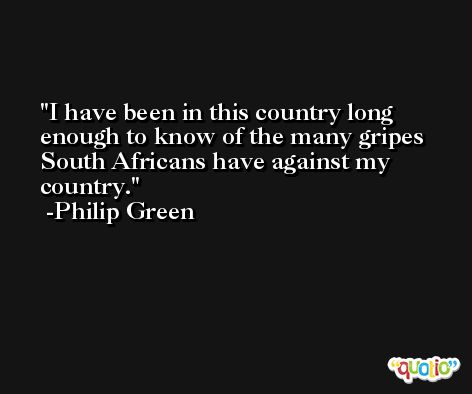 I have been in this country long enough to know of the many gripes South Africans have against my country. -Philip Green