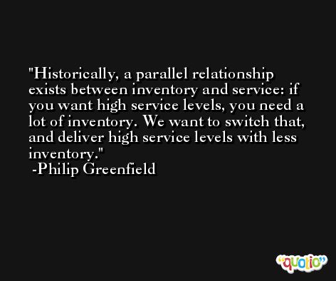 Historically, a parallel relationship exists between inventory and service: if you want high service levels, you need a lot of inventory. We want to switch that, and deliver high service levels with less inventory. -Philip Greenfield