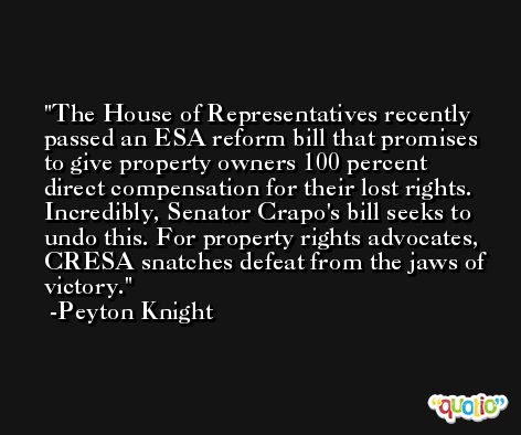 The House of Representatives recently passed an ESA reform bill that promises to give property owners 100 percent direct compensation for their lost rights. Incredibly, Senator Crapo's bill seeks to undo this. For property rights advocates, CRESA snatches defeat from the jaws of victory. -Peyton Knight