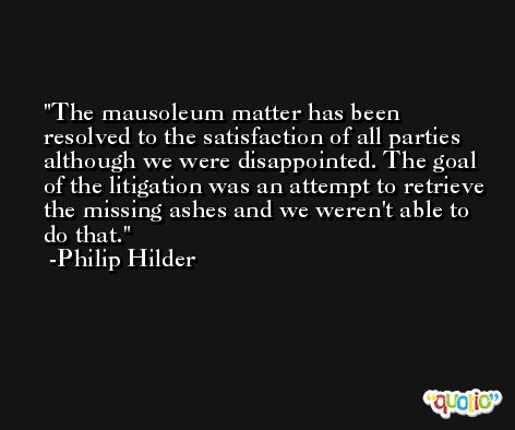 The mausoleum matter has been resolved to the satisfaction of all parties although we were disappointed. The goal of the litigation was an attempt to retrieve the missing ashes and we weren't able to do that. -Philip Hilder