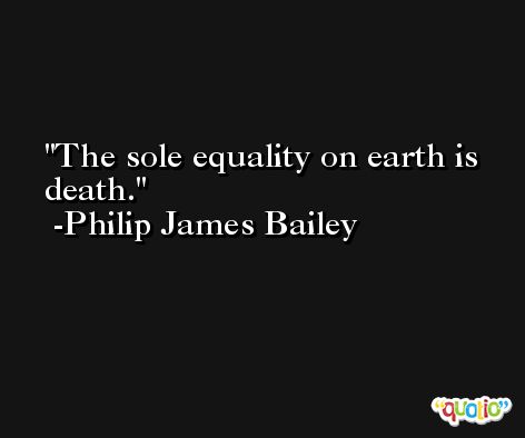 The sole equality on earth is death. -Philip James Bailey