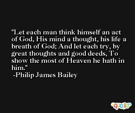 Let each man think himself an act of God, His mind a thought, his life a breath of God; And let each try, by great thoughts and good deeds, To show the most of Heaven he hath in him. -Philip James Bailey