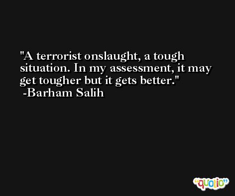 A terrorist onslaught, a tough situation. In my assessment, it may get tougher but it gets better. -Barham Salih