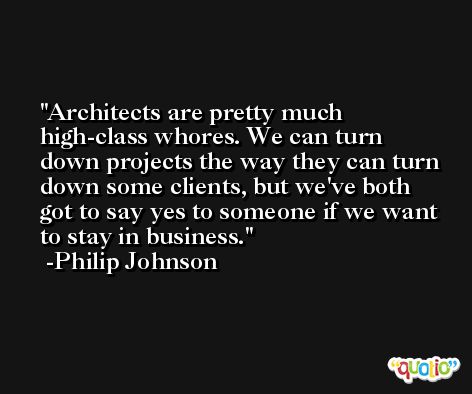 Architects are pretty much high-class whores. We can turn down projects the way they can turn down some clients, but we've both got to say yes to someone if we want to stay in business. -Philip Johnson