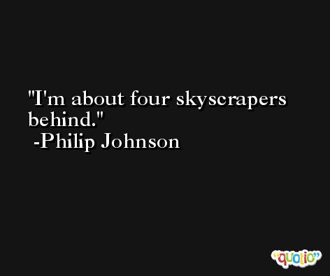 I'm about four skyscrapers behind. -Philip Johnson