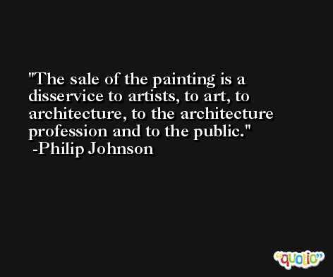 The sale of the painting is a disservice to artists, to art, to architecture, to the architecture profession and to the public. -Philip Johnson