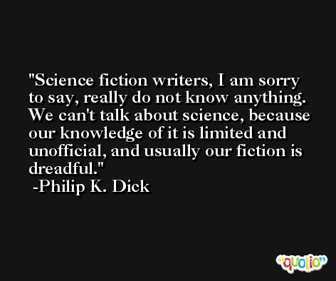 Science fiction writers, I am sorry to say, really do not know anything. We can't talk about science, because our knowledge of it is limited and unofficial, and usually our fiction is dreadful. -Philip K. Dick