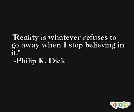 Reality is whatever refuses to go away when I stop believing in it. -Philip K. Dick