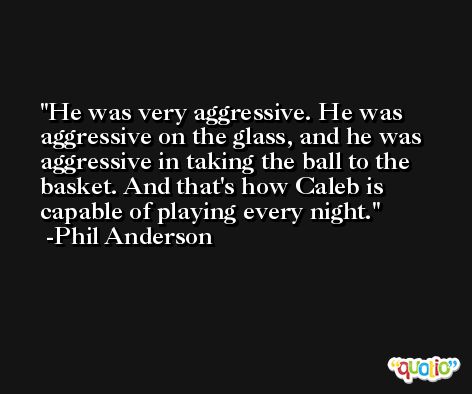 He was very aggressive. He was aggressive on the glass, and he was aggressive in taking the ball to the basket. And that's how Caleb is capable of playing every night. -Phil Anderson
