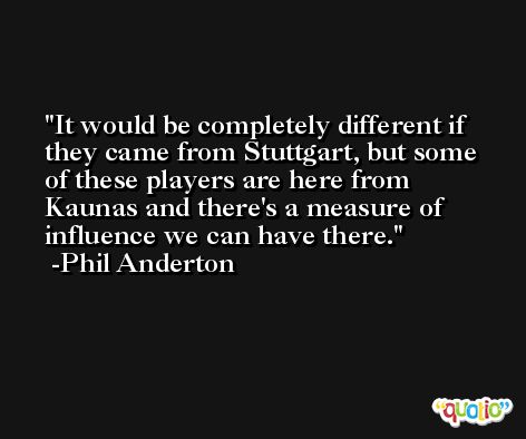 It would be completely different if they came from Stuttgart, but some of these players are here from Kaunas and there's a measure of influence we can have there. -Phil Anderton