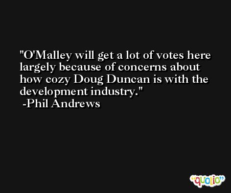 O'Malley will get a lot of votes here largely because of concerns about how cozy Doug Duncan is with the development industry. -Phil Andrews