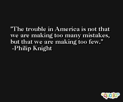 The trouble in America is not that we are making too many mistakes, but that we are making too few. -Philip Knight