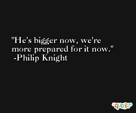He's bigger now, we're more prepared for it now. -Philip Knight