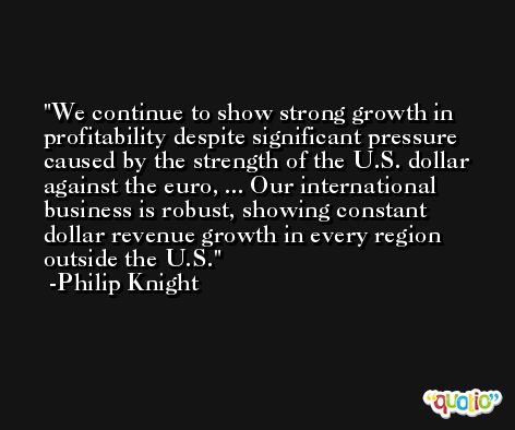 We continue to show strong growth in profitability despite significant pressure caused by the strength of the U.S. dollar against the euro, ... Our international business is robust, showing constant dollar revenue growth in every region outside the U.S. -Philip Knight