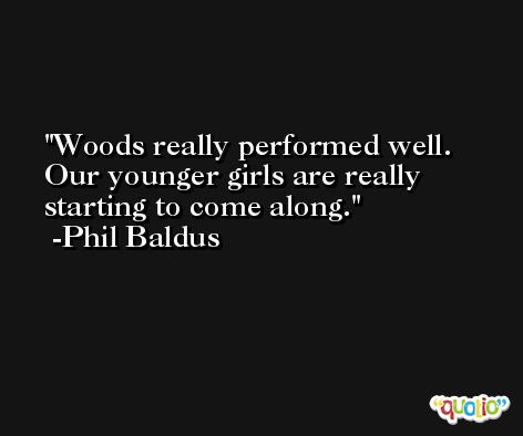 Woods really performed well. Our younger girls are really starting to come along. -Phil Baldus