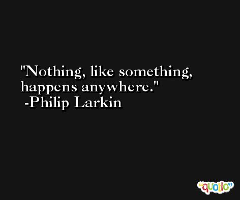 Nothing, like something, happens anywhere. -Philip Larkin