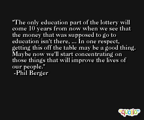 The only education part of the lottery will come 10 years from now when we see that the money that was supposed to go to education isn't there, ... In one respect, getting this off the table may be a good thing. Maybe now we'll start concentrating on those things that will improve the lives of our people. -Phil Berger
