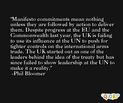 Manifesto commitments mean nothing unless they are followed by action to deliver them. Despite progress at the EU and the Commonwealth last year, the UK is failing to use its influence at the UN to push for tighter controls on the international arms trade. The UK started out as one of the leaders behind the idea of the treaty but has since failed to show leadership at the UN to make it a reality. -Phil Bloomer
