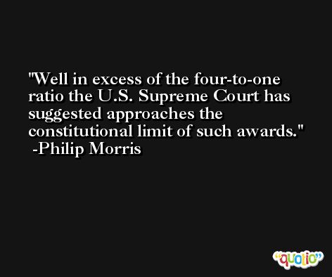 Well in excess of the four-to-one ratio the U.S. Supreme Court has suggested approaches the constitutional limit of such awards. -Philip Morris