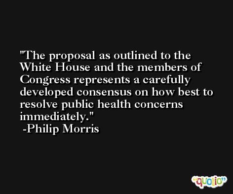 The proposal as outlined to the White House and the members of Congress represents a carefully developed consensus on how best to resolve public health concerns immediately. -Philip Morris