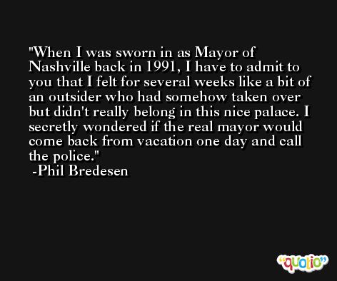 When I was sworn in as Mayor of Nashville back in 1991, I have to admit to you that I felt for several weeks like a bit of an outsider who had somehow taken over but didn't really belong in this nice palace. I secretly wondered if the real mayor would come back from vacation one day and call the police. -Phil Bredesen