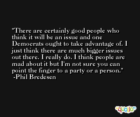 There are certainly good people who think it will be an issue and one Democrats ought to take advantage of. I just think there are much bigger issues out there. I really do. I think people are mad about it but I'm not sure you can point the finger to a party or a person. -Phil Bredesen