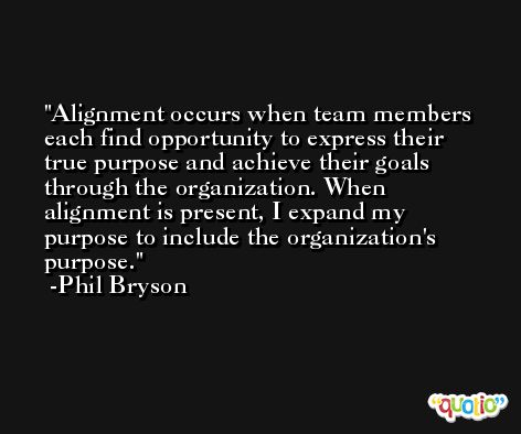 Alignment occurs when team members each find opportunity to express their true purpose and achieve their goals through the organization. When alignment is present, I expand my purpose to include the organization's purpose. -Phil Bryson