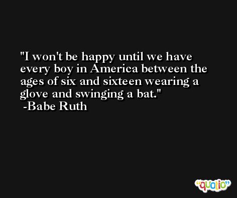 I won't be happy until we have every boy in America between the ages of six and sixteen wearing a glove and swinging a bat. -Babe Ruth