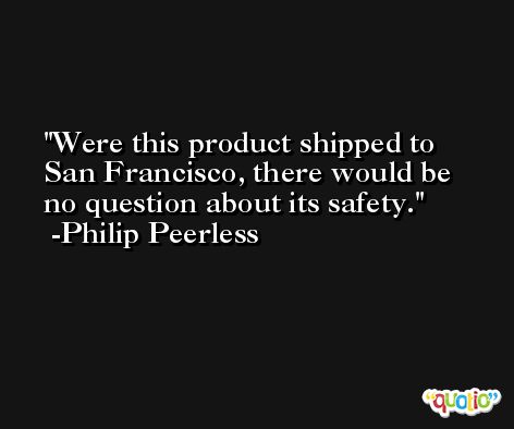 Were this product shipped to San Francisco, there would be no question about its safety. -Philip Peerless