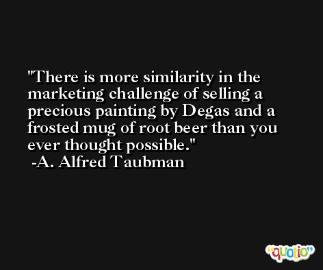 There is more similarity in the marketing challenge of selling a precious painting by Degas and a frosted mug of root beer than you ever thought possible. -A. Alfred Taubman